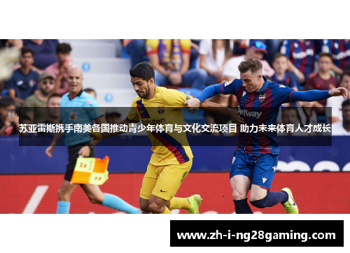 苏亚雷斯携手南美各国推动青少年体育与文化交流项目 助力未来体育人才成长 苏亚雷斯携手南美各国推动青少年体育与文化交流项目 助力未来体育人才成长