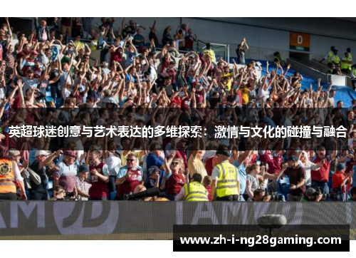 英超球迷创意与艺术表达的多维探索:激情与文化的碰撞与融合 英超球迷创意与艺术表达的多维探索:激情与文化的碰撞与融合