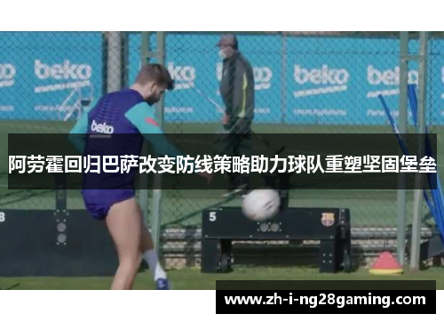 阿劳霍回归巴萨改变防线策略助力球队重塑坚固堡垒