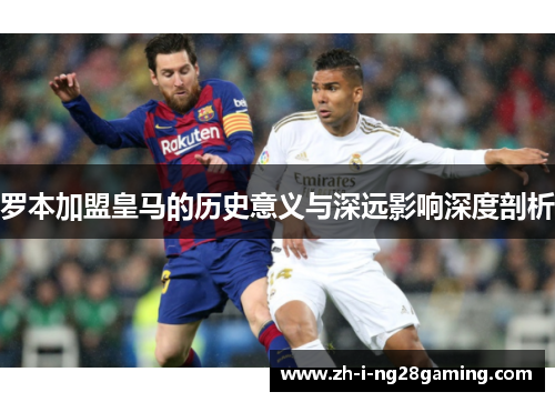 罗本加盟皇马的历史意义与深远影响深度剖析