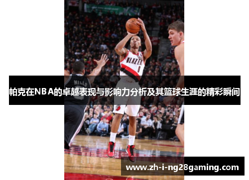帕克在NBA的卓越表现与影响力分析及其篮球生涯的精彩瞬间 帕克在NBA的卓越表现与影响力分析及其篮球生涯的精彩瞬间