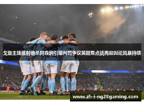 戈登主场推射绝杀阿森纳引爆判罚争议英超焦点战再掀舆论风暴持续