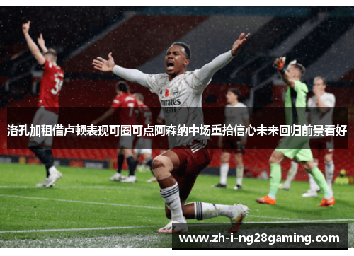 洛孔加租借卢顿表现可圈可点阿森纳中场重拾信心未来回归前景看好